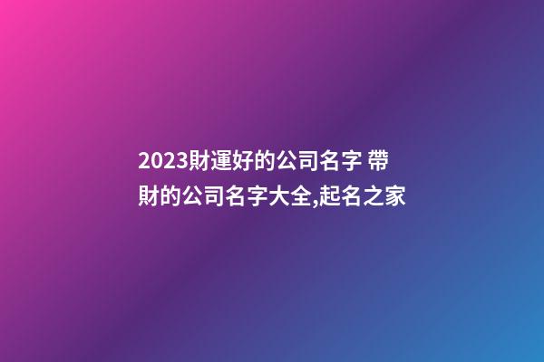 2023財運好的公司名字 帶財的公司名字大全,起名之家-第1張-公司起名-玄機派